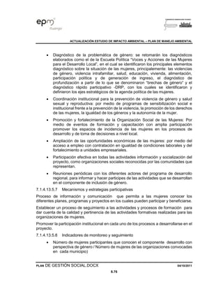 ACTUALIZACIÓN ESTUDIO DE IMPACTO AMBIENTAL – PLAN DE MANEJO AMBIENTAL
PLAN DE GESTIÓN SOCIAL.DOCX 04/10/2011
8.76
• Diagnóstico de la problemática de género: se retomarán los diagnósticos
elaborados como el de la Escuela Política “Voces y Acciones de las Mujeres
para el Desarrollo Local”, en el cual se identificaron los principales elementos
diagnóstico sobre la situación de las mujeres, principalemente: las violencias
de género, violencia intrafamiliar, salud, educación, vivienda, alimentación,
participación política y de generación de ingreso, el diagnóstico de
profundización a partir de lo que se denominaron “brechas de género” y el
diagnóstico rápido participativo -DRP, con los cuales se identificaron y
definieron los ejes estratégicos de la agenda política de las mujeres.
• Coordinación institucional para la prevención de violencia de género y salud
sexual y reproductiva: por medio de programas de sensibilización social e
institucional frente a la prevención de la violencia, la promoción de los derechos
de las mujeres, la igualdad de los géneros y la autonomía de la mujer.
• Promoción y fortalecimiento de la Organización Social de las Mujeres: Por
medio de eventos de formación y capacitación con amplia participación
promover los espacios de incidencia de las mujeres en los procesos de
desarrollo y de toma de decisiones a nivel local.
• Ampliación de las oportunidades económicas de las mujeres: por medio del
acceso a empleo con contratación en igualdad de condiciones laborales y del
fortalecimiento a unidades empresariales.
• Participación efectiva en todas las actividades información y socialización del
proyecto, como organizaciones sociales reconocidas por las comunidades que
representan.
• Reuniones periódicas con los diferentes actores del programa de desarrollo
regional, para informar y hacer participes de las actividades que se desarrollan
en el componente de inclusión de género.
7.1.4.13.5.7 Mecanismos y estrategias participativas
Proceso de información y comunicación que permita a las mujeres conocer los
diferentes planes, programas y proyectos en los cuales pueden participar y beneficiarse.
Establecer un proceso de seguimiento a las actividades y procesos de formación para
dar cuenta de la calidad y pertinencia de las actividades formativas realizadas para las
organizaciones de mujeres.
Promover la participación institucional en cada uno de los procesos a desarrollarse en el
proyecto.
7.1.4.13.5.8 Indicadores de monitoreo y seguimiento
• Número de mujeres participantes que conocen el componente desarrollo con
perspectiva de género / Número de mujeres de las organizaciones convocadas
en cada municipio)
 
