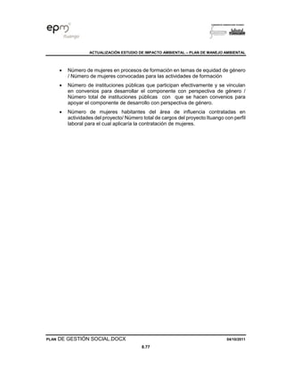 ACTUALIZACIÓN ESTUDIO DE IMPACTO AMBIENTAL – PLAN DE MANEJO AMBIENTAL
PLAN DE GESTIÓN SOCIAL.DOCX 04/10/2011
8.77
• Número de mujeres en procesos de formación en temas de equidad de género
/ Número de mujeres convocadas para las actividades de formación
• Número de instituciones públicas que participan efectivamente y se vinculan
en convenios para desarrollar el componente con perspectiva de género /
Número total de instituciones públicas con que se hacen convenios para
apoyar el componente de desarrollo con perspectiva de género.
• Número de mujeres habitantes del área de influencia contratadas en
actividades del proyecto/ Número total de cargos del proyecto Ituango con perfil
laboral para el cual aplicaría la contratación de mujeres.
 