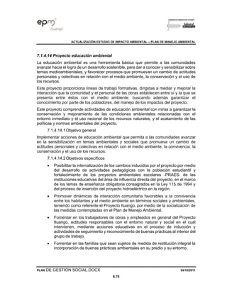ACTUALIZACIÓN ESTUDIO DE IMPACTO AMBIENTAL – PLAN DE MANEJO AMBIENTAL
PLAN DE GESTIÓN SOCIAL.DOCX 04/10/2011
8.78
7.1.4.14 Proyecto educación ambiental
La educación ambiental es una herramienta básica que permite a las comunidades
avanzar hacia el logro de un desarrollo sostenible, para dar a conocer y sensibilizar sobre
temas medioambientales, y favorecer procesos que promuevan un cambio de actitudes
personales y colectivas en relación con el medio ambiente, la conservación y el uso de
los recursos.
Este proyecto proporciona líneas de trabajo formativas, dirigidas a mediar y mejorar la
interacción que la comunidad y el personal de las obras establecen entre sí y la que se
presenta entre éstos con el medio ambiente; buscando además garantizar el
conocimiento por parte de los pobladores, del manejo de los impactos del proyecto.
Este proyecto comprende actividades de educación ambiental con miras a garantizar la
conservación y mejoramiento de las condiciones ambientales relacionadas con el
entorno inmediato y el uso racional de los recursos naturales, y el acatamiento de las
políticas y normas ambientales del proyecto.
7.1.4.14.1Objetivo general
Implementar acciones de educación ambiental que permita a las comunidades avanzar
en la sensibilización en temas ambientales y sociales que promueva un cambio de
actitudes personales y colectivas en relación con el medio ambiente, la convivencia, la
conservación y el uso de los recursos.
7.1.4.14.2Objetivos específicos
• Posibilitar la internalización de los cambios inducidos por el proyecto por medio
del desarrollo de actividades pedagógicas con la población estudiantil y
fortalecimiento de los proyectos ambientales escolares -PRAES- de las
instituciones educativas del área de influencia directa del proyecto, en el marco
de los temas de enseñanza obligatoria consagrados en la Ley 115 de 1994 y
del proceso de inserción del proyecto hidroeléctrico en la región.
• Promover dinámicas de interacción comunitaria favorables a la convivencia
entre los habitantes y el medio ambiente en términos sociales y ambientales,
teniendo como referente el Proyecto Ituango, por medio de la socialización de
las medidas contempladas en el Plan de Manejo Ambiental.
• Fomentar en los trabajadores de obras y empleados en general del Proyecto
Ituango, actitudes responsables con el entorno natural y social en el cual
intervienen, mediante acciones educativas en el proceso de inducción y
actividades de seguimiento y reconocimiento de buenas prácticas al interior del
grupo de trabajo.
• Fomentar en las familias que sean sujetos de medida de restitución integral la
incorporación de buenas prácticas ambientales en su predio y su entorno.
 