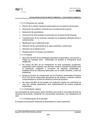 ACTUALIZACIÓN ESTUDIO DE IMPACTO AMBIENTAL – PLAN DE MANEJO AMBIENTAL
PLAN DE GESTIÓN SOCIAL.DOCX 04/10/2011
8.79
7.1.4.14.3Impactos por manejar
• Efectos de la presión migratoria ocasionados por la presencia del proyecto.
• Generación de conflictos motivados por la presencia del proyecto.
• Generación de expectativas.
• Incremento de enfermedades ocasionadas por la presencia del proyecto.
• Transformación de los sistemas culturales de la población afectada directa o
indirectamente.
• Modificación de la calidad del suelo
• Alteración de las características de agua superficial y subterránea
• Alteración de la calidad el aire.
• Desplazamiento involuntario de población.
7.1.4.14.4Metas
• Ejecución del 80% de las estrategias educativas programadas, para prevenir y
mitigar los impactos socio - ambientales de acuerdo al cronograma anual
establecido.
• No menos del 80% de los trabajadores de obra contratados anualmente,
capacitados sobre aspectos que permitan construir actitudes favorables para
la prevención, mitigación y corrección de impactos ambientales y
establecimiento de relaciones adecuadas con el medio ambiente y entre los
pobladores.
• Apoyar el proceso de incorporación de los Proyectos Ambientales Escolares
en el 70% de las instituciones educativas de las veredas y sectores urbanos
comprometidas en el área de influencia puntual del proyecto.
• No menos del 80% de las familias con restitución integral de condiciones de
vida han recibido capacitación para implementación de buenas prácticas
ambientales.
7.1.4.14.5Población objetivo
Las actividades de este proyecto tienen beneficios para toda la comunidad del área de
influencia del proyecto, incluyendo las comunidades educativas y los trabajadores de
obra.
7.1.4.14.6Descripción de la actividad
El proyecto de educación ambiental se desarrollará en cuatro escenarios:
 
