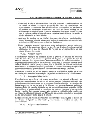 ACTUALIZACIÓN ESTUDIO DE IMPACTO AMBIENTAL – PLAN DE MANEJO AMBIENTAL
PLAN DE GESTIÓN SOCIAL.DOCX 04/10/2011
8.8
• Consolidar y actualizar semestralmente, una base de datos con la identificación de
los grupos de interés, incluyendo actores locales como las comunidades, las
organizaciones comunitarias, las administraciones municipales, los personeros
municipales, las autoridades ambientales, así como los demás actores en los
ámbitos regional, departamental y nacional que puedan interactuar con el Proyecto
para la implementación de las medidas de manejo y la definición de los canales y
medios adecuados de comunicación.
• Lograr que los medios que se diseñen (impresos, electrónicos y audiovisuales),
lleguen de manera oportuna a los grupos de interés destinados, por lo menos con
un indicador del 70% de cumplimiento en su distribución.
• Ofrecer respuestas veraces y oportunas a todas las inquietudes que se presenten,
por parte de los grupos de interés, en las oficinas de atención a la comunidad
establecidas en el área de influencia del Proyecto en un plazo máximo de tres
meses, después de recibida.
7.1.2.9.5 Población objetivo
Se determinan tres tipos de población sujeto: el primero, en el área de influencia
indirecta, con entrega de información general del Proyecto y divulgación del Plan de
Manejo Ambiental a los representantes de la administración, los estamentos sociales y
organizaciones comunitarias de los municipios; el segundo, la población asentada en el
área de influencia directa (local y puntual), con el desarrollo de todas las actividades
formuladas en el respectivo proyecto y el tercero, el personal vinculado por el proyecto
(personal contratado), quienes deberán conocer el Plan de Manejo Ambiental.
Además de lo anterior, un estudio permitirá identificar y caracterizar a todos los grupos
de interés para determinar las estrategias de gestión, relacionamiento y comunicaciones.
7.1.2.9.6 Descripción de la actividad
Entre los temas específicos y de mayor sensibilidad que apoyará el Proyecto se
encuentran las medidas de manejo, en las que se atienden impactos ambientales que
están directamente relacionados con la seguridad física, la salubridad y la integridad de
las personas que por su cercanía a los sitios de obra serán vulnerables a diversos
impactos. Entre los aspectos a resaltar con las comunidades están la seguridad vial, la
prevención de la accidentalidad, el manejo de los recursos naturales, el saneamiento
básico y medidas de prevención en salud, y las medidas de restitución de las condiciones
de vida de la población impactada por el Proyecto, así como las expectativas generadas
en las comunidades y en los grupos de interés.
En consecuencia, los medios a emplear en el desarrollo de este proyecto se dividen en
dos líneas: divulgación de información y realimentación o medios de doble vía
comunicacional.
7.1.2.9.7 Divulgación de información
 