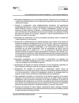 ACTUALIZACIÓN ESTUDIO DE IMPACTO AMBIENTAL – PLAN DE MANEJO AMBIENTAL
PLAN DE GESTIÓN SOCIAL.DOCX 04/10/2011
8.80
• Actividades pedagógicas con la comunidad educativa: enfocado a la convivencia y el
cuidado del medio ambiente en las instituciones educativas del área de influencia
directa del Proyecto:
▬ Fomento y socialización, entre establecimientos educativos, de experiencias
pedagógicas pertinentes, en temas relacionadas con la paz y la interacción entre el
medio ambiente natural y social y el Proyecto Hidroeléctrico Ituango. En este
escenario se debe propiciar la reflexión y el planteamiento de prácticas favorables
para la interacción entre población de la zona pero también con población foránea
que llega por efectos de la presión migratoria e induce transformaciones en el
territorio y la vida en comunidad.
• Actividades de capacitación con las comunidades educativas sobre el cuidado del
medio ambiente y la convivencia.
▬ Construcción e implementación de material educativo en el marco de los temas de
enseñanza obligatoria consagrados en la Ley 115 de 1994. Para lo cual diseñará un
módulo, en el cual los estudiantes puedan escribir, registrar reflexiones, y desarrollar
actividades de las temáticas ambientales y de convivencia articuladas a los
contenidos de las áreas académicas. Para los estudiantes del último nivel de
educación básica (9°) y media (10° y 11°), se propiciará el desarrollo temático
vocacional frente a la dinámica laboral generada por el proyecto, pero también y en
el mismo grado de importancia, sobre las transformaciones de la vocación económica
y el empleo del municipio o la vereda, teniendo como horizonte la sostenibilidad una
vez finalice el Proyecto.
• Actividades pedagógicas con la comunidad: a continuación se presentan las
diferentes actividades pedagógicas que serán realizadas en el marco del Proyecto
y que van dirigidas a la comunidad en general.
▬ Socialización del Estudio de Impacto Ambiental y de los programas contenidos en
Plan de Manejo Ambiental a partir de los ajustes de diseño realizados.
▬ Socialización de medidas de prevención y señalización natural, social, de
infraestructura y de obras del proyecto, extensiva a los establecimientos educativos
y en otros escenarios o medios de congregación colectiva; la estrategia debe ser
creativa, de tipo visual y claramente comprensible para los pobladores.
▬ Taller pedagógico orientado a la prevención de los efectos negativos de la presión
migratoria y la promoción de la convivencia armónica: se deben realizar acciones
pedagógicas, para que frente al fenómeno de la presión migratoria, se incentive la
permanencia de la población en su territorio y las prácticas de convivencia favorables
para afrontar las transformaciones que por presencia del Proyecto se presentarán
(aumento del poder adquisitivo, demanda de bienes y servicios, entre otros).
▬ Procesos de formación en salud, higiene, saneamiento básico, prácticas culinarias
sostenibles ambientalmente (uso tradicional de la leña) en las comunidades urbanas
y rurales del área de influencia directa.
 