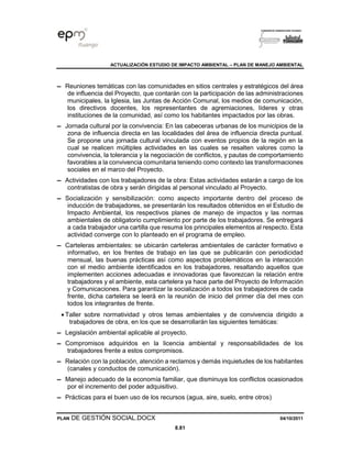 ACTUALIZACIÓN ESTUDIO DE IMPACTO AMBIENTAL – PLAN DE MANEJO AMBIENTAL
PLAN DE GESTIÓN SOCIAL.DOCX 04/10/2011
8.81
▬ Reuniones temáticas con las comunidades en sitios centrales y estratégicos del área
de influencia del Proyecto, que contarán con la participación de las administraciones
municipales, la Iglesia, las Juntas de Acción Comunal, los medios de comunicación,
los directivos docentes, los representantes de agremiaciones, líderes y otras
instituciones de la comunidad, así como los habitantes impactados por las obras.
▬ Jornada cultural por la convivencia: En las cabeceras urbanas de los municipios de la
zona de influencia directa en las localidades del área de influencia directa puntual.
Se propone una jornada cultural vinculada con eventos propios de la región en la
cual se realicen múltiples actividades en las cuales se resalten valores como la
convivencia, la tolerancia y la negociación de conflictos, y pautas de comportamiento
favorables a la convivencia comunitaria teniendo como contexto las transformaciones
sociales en el marco del Proyecto.
▬ Actividades con los trabajadores de la obra: Estas actividades estarán a cargo de los
contratistas de obra y serán dirigidas al personal vinculado al Proyecto.
▬ Socialización y sensibilización: como aspecto importante dentro del proceso de
inducción de trabajadores, se presentarán los resultados obtenidos en el Estudio de
Impacto Ambiental, los respectivos planes de manejo de impactos y las normas
ambientales de obligatorio cumplimiento por parte de los trabajadores. Se entregará
a cada trabajador una cartilla que resuma los principales elementos al respecto. Esta
actividad converge con lo planteado en el programa de empleo.
▬ Carteleras ambientales: se ubicarán carteleras ambientales de carácter formativo e
informativo, en los frentes de trabajo en las que se publicarán con periodicidad
mensual, las buenas prácticas así como aspectos problemáticos en la interacción
con el medio ambiente identificados en los trabajadores, resaltando aquellos que
implementen acciones adecuadas e innovadoras que favorezcan la relación entre
trabajadores y el ambiente, esta cartelera ya hace parte del Proyecto de Información
y Comunicaciones. Para garantizar la socialización a todos los trabajadores de cada
frente, dicha cartelera se leerá en la reunión de inicio del primer día del mes con
todos los integrantes de frente.
• Taller sobre normatividad y otros temas ambientales y de convivencia dirigido a
trabajadores de obra, en los que se desarrollarán las siguientes temáticas:
▬ Legislación ambiental aplicable al proyecto.
▬ Compromisos adquiridos en la licencia ambiental y responsabilidades de los
trabajadores frente a estos compromisos.
▬ Relación con la población, atención a reclamos y demás inquietudes de los habitantes
(canales y conductos de comunicación).
▬ Manejo adecuado de la economía familiar, que disminuya los conflictos ocasionados
por el incremento del poder adquisitivo.
▬ Prácticas para el buen uso de los recursos (agua, aire, suelo, entre otros)
 