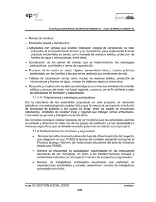ACTUALIZACIÓN ESTUDIO DE IMPACTO AMBIENTAL – PLAN DE MANEJO AMBIENTAL
PLAN DE GESTIÓN SOCIAL.DOCX 04/10/2011
8.82
▬ Manejo de residuos.
▬ Educación sexual y reproductiva.
• Actividades con familias que tendrán restitución integral de condiciones de vida:
enfocadas al acompañamiento técnico y la capacitación para implementar buenas
prácticas ambientales en temas como manejos de residuos sólidos, protección de
fuentes de agua o microcuencas, entre otros.
▬ Socialización de los planes de manejo que se implementarán, las estrategias
participativas, actividades y temas de capacitación.
▬ Procesos de formación en salud, higiene, saneamiento básico, buenas prácticas
ambientales con las familias a las que se les restituirá sus condiciones de vida
▬ Talleres de capacitación temas como manejo de residuos sólidos, protección de
microcuencas y fuentes de agua, manejo de sistemas sépticos, entre otros.
▬ Búsqueda y construcción de alianzas estratégicas con diversas entidades de carácter
público o privado, del orden municipal, regional o nacional, con el fin de llevar a cabo
las actividades de formación y capacitación.
7.1.4.14.7Mecanismos y estrategias participativas
Por la naturaleza de las actividades propuestas en este proyecto, es necesario
establecer una metodología de carácter lúdico que favorezca la participación e inclusión
de diversidad de públicos a los cuales se dirige, entre los cuales se encuentran
estudiantes, entidades de carácter local y regional que trabajan temas ambientales,
comunidad en general y trabajadores de las obras.
Se considera necesario realizar procesos de convocatoria para las actividades acordes
al contexto y dinámica de cada uno de los grupos de población y a las necesidades e
intereses específicos que se detecte necesario potenciar en relación con el proyecto.
7.1.4.14.8Indicadores de monitoreo y seguimiento
• Número de instituciones educativas del área de influencia directa del proyecto,
que integraron en sus PRAES la lectura del contexto ambiental incluyendo el
Proyecto Ituango / Número de instituciones educativas del área de influencia
directa con PRAES.
• Número de encuentros de socialización desarrollados en las instituciones
educativas de los municipios, en torno a las transformaciones sociales y
ambientales inducidas por el proyecto / número de encuentros programados.
• Número de trabajadores contratados anualmente que participan en
capacitaciones ambientales y sociales preventivas / número de trabajadores
contratados en el año.
 