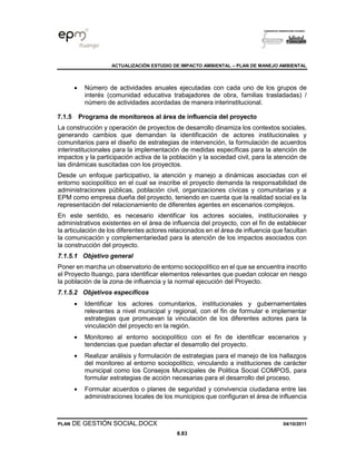 ACTUALIZACIÓN ESTUDIO DE IMPACTO AMBIENTAL – PLAN DE MANEJO AMBIENTAL
PLAN DE GESTIÓN SOCIAL.DOCX 04/10/2011
8.83
• Número de actividades anuales ejecutadas con cada uno de los grupos de
interés (comunidad educativa trabajadores de obra, familias trasladadas) /
número de actividades acordadas de manera interinstitucional.
7.1.5 Programa de monitoreos al área de influencia del proyecto
La construcción y operación de proyectos de desarrollo dinamiza los contextos sociales,
generando cambios que demandan la identificación de actores institucionales y
comunitarios para el diseño de estrategias de intervención, la formulación de acuerdos
interinstitucionales para la implementación de medidas específicas para la atención de
impactos y la participación activa de la población y la sociedad civil, para la atención de
las dinámicas suscitadas con los proyectos.
Desde un enfoque participativo, la atención y manejo a dinámicas asociadas con el
entorno sociopolítico en el cual se inscribe el proyecto demanda la responsabilidad de
administraciones públicas, población civil, organizaciones cívicas y comunitarias y a
EPM como empresa dueña del proyecto, teniendo en cuenta que la realidad social es la
representación del relacionamiento de diferentes agentes en escenarios complejos.
En este sentido, es necesario identificar los actores sociales, institucionales y
administrativos existentes en el área de influencia del proyecto, con el fin de establecer
la articulación de los diferentes actores relacionados en el área de influencia que facultan
la comunicación y complementariedad para la atención de los impactos asociados con
la construcción del proyecto.
7.1.5.1 Objetivo general
Poner en marcha un observatorio de entorno sociopolítico en el que se encuentra inscrito
el Proyecto Ituango, para identificar elementos relevantes que puedan colocar en riesgo
la población de la zona de influencia y la normal ejecución del Proyecto.
7.1.5.2 Objetivos específicos
• Identificar los actores comunitarios, institucionales y gubernamentales
relevantes a nivel municipal y regional, con el fin de formular e implementar
estrategias que promuevan la vinculación de los diferentes actores para la
vinculación del proyecto en la región.
• Monitoreo al entorno sociopolítico con el fin de identificar escenarios y
tendencias que puedan afectar el desarrollo del proyecto.
• Realizar análisis y formulación de estrategias para el manejo de los hallazgos
del monitoreo al entorno sociopolítico, vinculando a instituciones de carácter
municipal como los Consejos Municipales de Politica Social COMPOS, para
formular estrategias de acción necesarias para el desarrollo del proceso.
• Formular acuerdos o planes de seguridad y convivencia ciudadana entre las
administraciones locales de los municipios que configuran el área de influencia
 