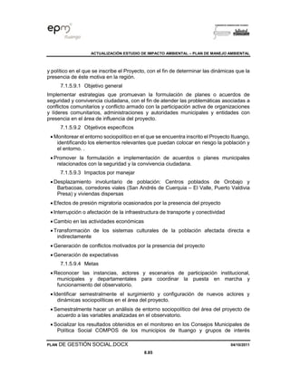 ACTUALIZACIÓN ESTUDIO DE IMPACTO AMBIENTAL – PLAN DE MANEJO AMBIENTAL
PLAN DE GESTIÓN SOCIAL.DOCX 04/10/2011
8.85
y político en el que se inscribe el Proyecto, con el fin de determinar las dinámicas que la
presencia de éste motiva en la región.
7.1.5.9.1 Objetivo general
Implementar estrategias que promuevan la formulación de planes o acuerdos de
seguridad y convivencia ciudadana, con el fin de atender las problemáticas asociadas a
conflictos comunitarios y conflicto armado con la participación activa de organizaciones
y líderes comunitarios, administraciones y autoridades municipales y entidades con
presencia en el área de influencia del proyecto.
7.1.5.9.2 Objetivos específicos
• Monitorear el entorno sociopolítico en el que se encuentra inscrito el Proyecto Ituango,
identificando los elementos relevantes que puedan colocar en riesgo la población y
el entorno. .
• Promover la formulación e implementación de acuerdos o planes municipales
relacionados con la seguridad y la convivencia ciudadana.
7.1.5.9.3 Impactos por manejar
• Desplazamiento involuntario de población: Centros poblados de Orobajo y
Barbacoas, corredores viales (San Andrés de Cuerquia – El Valle, Puerto Valdivia
Presa) y viviendas dispersas
• Efectos de presión migratoria ocasionados por la presencia del proyecto
• Interrupción o afectación de la infraestructura de transporte y conectividad
• Cambio en las actividades económicas
• Transformación de los sistemas culturales de la población afectada directa e
indirectamente
• Generación de conflictos motivados por la presencia del proyecto
• Generación de expectativas
7.1.5.9.4 Metas
• Reconocer las instancias, actores y escenarios de participación institucional,
municipales y departamentales para coordinar la puesta en marcha y
funcionamiento del observatorio.
• Identificar semestralmente el surgimiento y configuración de nuevos actores y
dinámicas sociopolíticas en el área del proyecto.
• Semestralmente hacer un análisis de entorno sociopolítico del área del proyecto de
acuerdo a las variables analizadas en el observatorio.
• Socializar los resultados obtenidos en el monitoreo en los Consejos Municipales de
Política Social COMPOS de los municipios de Ituango y grupos de interés
 