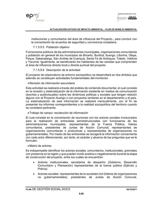 ACTUALIZACIÓN ESTUDIO DE IMPACTO AMBIENTAL – PLAN DE MANEJO AMBIENTAL
PLAN DE GESTIÓN SOCIAL.DOCX 04/10/2011
8.86
instituciones y comunitarios del área de influencia del Proyecto., para concluir con
la concertación de acuerdos de seguridad y convivencia ciudadana.
7.1.5.9.5 Población objetivo
Funcionarios públicos de las administraciones municipales, organizaciones comunitarias
y población en general de los municipios de Briceño, Buriticá, Ituango, Liborina, Olaya,
Peque, Sabanalarga, San Andrés de Cuerquia, Santa Fe de Antioquia, Toledo, Valdivia
y Yarumal. Igualmente, se beneficiarán los habitantes de las veredas que comprenden
el área de influencia directa local y directa puntual del proyecto.
7.1.5.9.6 Descripción de la actividad
El proyecto de observatorio de entorno sociopolítico se desarrollará en dos ámbitos que
además se constituyen actividades fundamentales del monitoreo:
• Revisión de información secundaria
Esta actividad se realizará a través del análisis de contenido documental, el cual consiste
en la revisión y sistematización de la información existente en medios de comunicación
(escritos y audiovisuales) sobre las dinámicas políticas y sociales que tengan relación
alguna con el Proyecto Ituango o con proyectos similares en el departamento y el país.
La sistematización de esta información se realizará mensualmente, con el fin de
presentar los informes correspondientes a la realidad sociopolítica del territorio cuando
se considere pertinente.
• Trabajo de campo: recolección de información
El cual consiste en la concertación de reuniones con los actores sociales involucrados
para la realización de entrevistas semiestructuradas con funcionarios de las
administraciones municipales, representantes de la Fuerza Pública, líderes
comunitarios, presidentes de Juntas de Acción Comunal, representantes de
organizaciones comunitarias o productivas y representantes de organizaciones no
gubernamentales. Por medio de las entrevistas se recogerá la información concerniente
con cada actor diferenciando, por tanto, el carácter y alcance de las preguntas que se le
formulen.
• Matriz de actores
Es indispensable identificar los actores sociales, comunitarios, institucionales, gremiales
con presencia en la región y que puedan incidir positiva o negativamente durante la etapa
de construcción del proyecto, entre los cuales se encuentran:
• Actores institucionales: secretarios de despacho (Gobierno, Desarrollo
Comunitario y Planeación) representantes de la fuerza pública (Ejército y
Policía)
• Actores sociales: representantes de la sociedad civil (líderes de organizaciones
no gubernamentales), presidentes de Juntas de Acción Comunal,
 