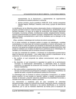 ACTUALIZACIÓN ESTUDIO DE IMPACTO AMBIENTAL – PLAN DE MANEJO AMBIENTAL
PLAN DE GESTIÓN SOCIAL.DOCX 04/10/2011
8.87
representantes de la Asocomunal y representantes de organizaciones
asociativas de carácter productivo o comercial.
• Actores armados: grupos guerrilleros (FARC-EP, ELN), bandas emergentes
(Águilas Negras, Rastrojos, Urabeños, entre otros) y grupos de delincuencia
común.
La identificación de los diferentes actores relacionados directa e indirectamente con el
proyecto, permitirá construir la matriz de actores e interrelaciones, identificables durante
períodos sensibles a lo largo de la etapa de construcción del proyecto (elecciones
municipales, incursiones armadas, movilizaciones sociales, desplazamientos forzados,
acciones gubernamentales de carácter municipal o departamental, entre otros), la cual
deberá revaluarse semestralmente a partir de los resultados que se obtengan en los
diferentes cortes.
• Ejes, variables y metodología del monitoreo de entorno sociopolítico
En un primer momento, es necesario realizar un ajuste a la metodología y variables
contempladas en la línea base del monitoreo sociopolítico al entorno del proyecto, con
el fin de ajustar la matriz de actores que brindarán la información de manera puntual y
oportuna, y así ajustar las variables que permitan interpretar la realidad del territorio: esta
prueba se realizaría con el objeto de determinar la pertinencia de la metodologías, las
variables y los indicadores para el monitoreo al entorno sociopolítico.
Los ejes que contendrán las variables a monitorear en el observatorio durante toda la
etapa de ejecución del proyecto, y las cuales deben permitir la identificación de las
variaciones en el contexto social entre uno y otro corte son:
▬ Eje conflicto, el cual comprende las esferas comunicacional, social, política y
ambiental.
▬ Eje desarrollo, el cual comprende la capacidad de gestión de la administración
municipal, la modernización administrativa, el desempeño fiscal, la vocación
productiva y la capacidad de producción del municipio y el índice de necesidades
básicas insatisfechas.
▬ Eje cultura política y organizaciones de base, el cual comprende las organizaciones
de base, los mecanismos de participación ciudadana y negociación de conflictos, los
agentes de poder y el grado de participación política en el municipio.
La metodología para el monitoreo al entorno sociopolítico corresponde a un análisis
político empírico, el cual consiste en describir, explicar y predecir acontecimientos,
tratando de descubrir y describir relaciones estadísticas de probabilidad funcionales y
causales entre acontecimientos, objetos y personas.
Los instrumentos a emplearse para tal caso consistirán en entrevistas
semiestructuradas, análisis de contenido documental, observación directa y sondeos de
opinión, los cuales deben focalizarse a los actores identificados y en momentos
específicos, por lo cual es necesario determinar las fechas para la recolección de
 