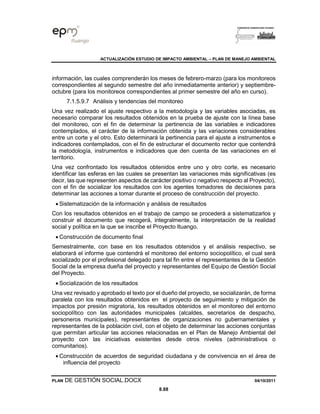 ACTUALIZACIÓN ESTUDIO DE IMPACTO AMBIENTAL – PLAN DE MANEJO AMBIENTAL
PLAN DE GESTIÓN SOCIAL.DOCX 04/10/2011
8.88
información, las cuales comprenderán los meses de febrero-marzo (para los monitoreos
correspondientes al segundo semestre del año inmediatamente anterior) y septiembre-
octubre (para los monitoreos correspondientes al primer semestre del año en curso).
7.1.5.9.7 Análisis y tendencias del monitoreo
Una vez realizado el ajuste respectivo a la metodología y las variables asociadas, es
necesario comparar los resultados obtenidos en la prueba de ajuste con la línea base
del monitoreo, con el fin de determinar la pertinencia de las variables e indicadores
contemplados, el carácter de la información obtenida y las variaciones considerables
entre un corte y el otro. Esto determinará la pertinencia para el ajuste a instrumentos e
indicadores contemplados, con el fin de estructurar el documento rector que contendrá
la metodología, instrumentos e indicadores que den cuenta de las variaciones en el
territorio.
Una vez confrontado los resultados obtenidos entre uno y otro corte, es necesario
identificar las esferas en las cuales se presentan las variaciones más significativas (es
decir, las que representen aspectos de carácter positivo o negativo respecto al Proyecto),
con el fin de socializar los resultados con los agentes tomadores de decisiones para
determinar las acciones a tomar durante el proceso de construcción del proyecto.
• Sistematización de la información y análisis de resultados
Con los resultados obtenidos en el trabajo de campo se procederá a sistematizarlos y
construir el documento que recogerá, integralmente, la interpretación de la realidad
social y política en la que se inscribe el Proyecto Ituango.
• Construcción de documento final
Semestralmente, con base en los resultados obtenidos y el análisis respectivo, se
elaborará el informe que contendrá el monitoreo del entorno sociopolítico, el cual será
socializado por el profesional delegado para tal fin entre el representantes de la Gestión
Social de la empresa dueña del proyecto y representantes del Equipo de Gestión Social
del Proyecto.
• Socialización de los resultados
Una vez revisado y aprobado el texto por el dueño del proyecto, se socializarán, de forma
paralela con los resultados obtenidos en el proyecto de seguimiento y mitigación de
impactos por presión migratoria, los resultados obtenidos en el monitoreo del entorno
sociopolítico con las autoridades municipales (alcaldes, secretarios de despacho,
personeros municipales), representantes de organizaciones no gubernamentales y
representantes de la población civil, con el objeto de determinar las acciones conjuntas
que permitan articular las acciones relacionadas en el Plan de Manejo Ambiental del
proyecto con las iniciativas existentes desde otros niveles (administrativos o
comunitarios).
• Construcción de acuerdos de seguridad ciudadana y de convivencia en el área de
influencia del proyecto
 