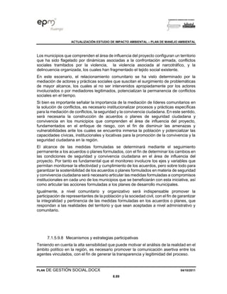 ACTUALIZACIÓN ESTUDIO DE IMPACTO AMBIENTAL – PLAN DE MANEJO AMBIENTAL
PLAN DE GESTIÓN SOCIAL.DOCX 04/10/2011
8.89
Los municipios que comprenden el área de influencia del proyecto configuran un territorio
que ha sido flagelado por dinámicas asociadas a la confrontación armada, conflictos
sociales tramitados por la violencia, la violencia asociada al narcotráfico, y la
delincuencia organizada, los cuales han fragmentado el tejido social existente.
En este escenario, el relacionamiento comunitario se ha visto determinado por la
mediación de actores y prácticas sociales que suscitan el surgimiento de problemáticas
de mayor alcance, los cuales al no ser intervenidos apropiadamente por los actores
involucrados o por mediadores legitimados, potencializan la permanencia de conflictos
sociales en el tiempo.
Si bien es importante señalar la importancia de la mediación de líderes comunitarios en
la solución de conflictos, es necesario institucionalizar procesos y prácticas específicas
para la mediación de conflictos, la seguridad y la convivencia ciudadana. En este sentido,
será necesaria la construcción de acuerdos o planes de seguridad ciudadana y
convivencia en los municipios que comprenden el área de influencia del proyecto,
fundamentados en el enfoque de riesgo, con el fin de disminuir las amenazas y
vulnerabilidades ante los cuales se encuentra inmersa la población y potencializar las
capacidades cívicas, institucionales y locativas para la promoción de la convivencia y la
seguridad ciudadana en la región.
El alcance de las medidas formuladas se determinará mediante el seguimiento
permanente a los acuerdos o planes formulados, con el fin de determinar los cambios en
las condiciones de seguridad y convivencia ciudadana en el área de influencia del
proyecto. Por tanto es fundamental que el monitoreo involucre los ejes y variables que
permitan monitorear la efectividad y cumplimiento de los acuerdos, pero sobre todo para
garantizar la sostenibilidad de los acuerdos o planes formulados en materia de seguridad
y convivencia ciudadana será necesario articular las medidas formuladas a compromisos
institucionales en cada uno de los municipios que se beneficiarán con esta iniciativa, así
como articular las acciones formuladas a los planes de desarrollo municipales.
Igualmente, a nivel comunitario y organizativo será indispensable promover la
participación de representantes de la población y la sociedad civil, con el fin de garantizar
la integralidad y pertinencia de las medidas formuladas en los acuerdos o planes, que
respondan a las realidades del territorio y que sean aceptadas a nivel administrativo y
comunitario.
7.1.5.9.8 Mecanismos y estrategias participativas
Teniendo en cuenta la alta sensibilidad que puede motivar el análisis de la realidad en el
ámbito político en la región, es necesario promover la comunicación asertiva entre los
agentes vinculados, con el fin de generar la transparencia y legitimidad del proceso.
 