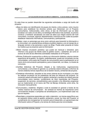 ACTUALIZACIÓN ESTUDIO DE IMPACTO AMBIENTAL – PLAN DE MANEJO AMBIENTAL
PLAN DE GESTIÓN SOCIAL.DOCX 04/10/2011
8.9
En esta línea se pueden desarrollar las siguientes actividades a cargo del dueño del
proyecto:
• Base de datos con identificación de grupos de interés y otros actores: como insumo
básico para establecer los diversos actores que interactúan con el Proyecto
(comunitarios, institucionales, entre otros), el tipo de información que se debe
socializar con cada uno de ellos y la estrategia informativa más acertada, es preciso
construir y mantener actualizada una base de datos que integre actores del nivel
comunitario, municipal, regional, departamental y nacional con los cuales se puedan
establecer relaciones informativas, comunicativas y participativas.
• Infotipo: crear un personaje que sirva como vehículo para transmitir la información a
la comunidad, con características similares al público objetivo y con el manejo de un
lenguaje cercano a las personas a quien se dirige. Puede estar presente en todos
los medios que se proponen para la información.
• Medio impreso circulación periódica: que puede ser mensual o bimestral, para
informar a los grupos de interés sobre la gestión social y ambiental, así como el
avance de obra de las diferentes actividades realizadas en el Proyecto.
• Afiches: Publicación ocasional de un afiche con información didáctica, alusiva a temas
específicos de la gestión. Su diseño, preferiblemente, puede ser concertado con las
comunidades, como parte del Proyecto de comunicación para la participación en el
marco de la comunicación participativa y para el desarrollo, con ideas, o a través de
concursos.
• Cartillas didácticas del Proyecto: dirigida a las instituciones, organizaciones
comunitarias y comunidad en general, su contenido estará enfocado a informar de
manera didáctica temas específicos de la Gestión Social y ambiental del proyecto.
• Carteleras informativas: ubicadas en las zonas urbanas de los municipios y en sitios
de habitual circulación de los pobladores del área de influencia del proyecto. Su
contenido estará enfocado hacia la gestión ambiental y temática de interés para las
comunidades como eventos, cumplimiento de hitos importantes del Proyecto,
suspensión de servicios, procedimientos para acceder a los diferentes programas
que se implementen en el marco del Plan de Manejo Ambiental, entre otros. Se
renovarán mensualmente.
• Comunicados y boletines: dirigidos a toda la sociedad en general a través de los
medios masivos de comunicación. Se centrará en hechos de importancia como
convocatorias amplias o campañas de sensibilización y se implementará cada vez
que se requiera.
• Reportajes y programas especiales por radio o televisión: con temas específicos que
se requieran ilustrar sobre la gestión ambiental y social, los hitos del Proyecto, el
cumplimiento de cronogramas, la inversión para el desarrollo y en general para dar
información sobre el Proyecto y los temas de interés para las comunidades.
 