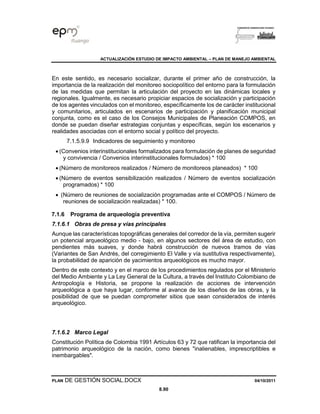 ACTUALIZACIÓN ESTUDIO DE IMPACTO AMBIENTAL – PLAN DE MANEJO AMBIENTAL
PLAN DE GESTIÓN SOCIAL.DOCX 04/10/2011
8.90
En este sentido, es necesario socializar, durante el primer año de construcción, la
importancia de la realización del monitoreo sociopolítico del entorno para la formulación
de las medidas que permitan la articulación del proyecto en las dinámicas locales y
regionales. Igualmente, es necesario propiciar espacios de socialización y participación
de los agentes vinculados con el monitoreo, específicamente los de carácter institucional
y comunitarios, articulados en escenarios de participación y planificación municipal
conjunta, como es el caso de los Consejos Municipales de Planeación COMPOS, en
donde se puedan diseñar estrategias conjuntas y específicas, según los escenarios y
realidades asociadas con el entorno social y político del proyecto.
7.1.5.9.9 Indicadores de seguimiento y monitoreo
• (Convenios interinstitucionales formalizados para formulación de planes de seguridad
y convivencia / Convenios interinstitucionales formulados) * 100
• (Número de monitoreos realizados / Número de monitoreos planeados) * 100
• (Número de eventos sensibilización realizados / Número de eventos socialización
programados) * 100
• (Número de reuniones de socialización programadas ante el COMPOS / Número de
reuniones de socialización realizadas) * 100.
7.1.6 Programa de arqueología preventiva
7.1.6.1 Obras de presa y vías principales
Aunque las características topográficas generales del corredor de la vía, permiten sugerir
un potencial arqueológico medio - bajo, en algunos sectores del área de estudio, con
pendientes más suaves, y donde habrá construcción de nuevos tramos de vías
(Variantes de San Andrés, del corregimiento El Valle y vía sustitutiva respectivamente),
la probabilidad de aparición de yacimientos arqueológicos es mucho mayor.
Dentro de este contexto y en el marco de los procedimientos regulados por el Ministerio
del Medio Ambiente y La Ley General de la Cultura, a través del Instituto Colombiano de
Antropología e Historia, se propone la realización de acciones de intervención
arqueológica a que haya lugar, conforme al avance de los diseños de las obras, y la
posibilidad de que se puedan comprometer sitios que sean considerados de interés
arqueológico.
7.1.6.2 Marco Legal
Constitución Política de Colombia 1991 Artículos 63 y 72 que ratifican la importancia del
patrimonio arqueológico de la nación, como bienes "inalienables, imprescriptibles e
inembargables".
 
