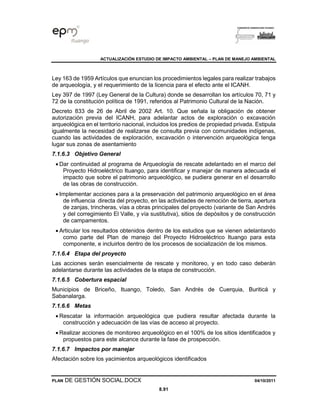 ACTUALIZACIÓN ESTUDIO DE IMPACTO AMBIENTAL – PLAN DE MANEJO AMBIENTAL
PLAN DE GESTIÓN SOCIAL.DOCX 04/10/2011
8.91
Ley 163 de 1959 Artículos que enuncian los procedimientos legales para realizar trabajos
de arqueología, y el requerimiento de la licencia para el efecto ante el ICANH.
Ley 397 de 1997 (Ley General de la Cultura) donde se desarrollan los artículos 70, 71 y
72 de la constitución política de 1991, referidos al Patrimonio Cultural de la Nación.
Decreto 833 de 26 de Abril de 2002 Art. 10. Que señala la obligación de obtener
autorización previa del ICANH, para adelantar actos de exploración o excavación
arqueológica en el territorio nacional, incluidos los predios de propiedad privada. Estipula
igualmente la necesidad de realizarse de consulta previa con comunidades indígenas,
cuando las actividades de exploración, excavación o intervención arqueológica tenga
lugar sus zonas de asentamiento
7.1.6.3 Objetivo General
• Dar continuidad al programa de Arqueología de rescate adelantado en el marco del
Proyecto Hidroeléctrico Ituango, para identificar y manejar de manera adecuada el
impacto que sobre el patrimonio arqueológico, se pudiera generar en el desarrollo
de las obras de construcción.
• Implementar acciones para a la preservación del patrimonio arqueológico en el área
de influencia directa del proyecto, en las actividades de remoción de tierra, apertura
de zanjas, trincheras, vías a obras principales del proyecto (variante de San Andrés
y del corregimiento El Valle, y vía sustitutiva), sitios de depósitos y de construcción
de campamentos.
• Articular los resultados obtenidos dentro de los estudios que se vienen adelantando
como parte del Plan de manejo del Proyecto Hidroeléctrico Ituango para esta
componente, e incluirlos dentro de los procesos de socialización de los mismos.
7.1.6.4 Etapa del proyecto
Las acciones serán esencialmente de rescate y monitoreo, y en todo caso deberán
adelantarse durante las actividades de la etapa de construcción.
7.1.6.5 Cobertura espacial
Municipios de Briceño, Ituango, Toledo, San Andrés de Cuerquia, Buriticá y
Sabanalarga.
7.1.6.6 Metas
• Rescatar la información arqueológica que pudiera resultar afectada durante la
construcción y adecuación de las vías de acceso al proyecto.
• Realizar acciones de monitoreo arqueológico en el 100% de los sitios identificados y
propuestos para este alcance durante la fase de prospección.
7.1.6.7 Impactos por manejar
Afectación sobre los yacimientos arqueológicos identificados
 