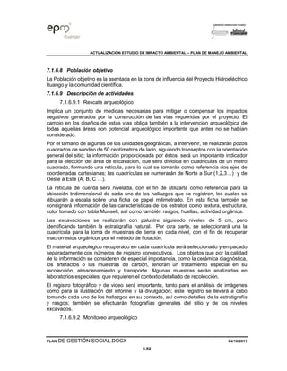 ACTUALIZACIÓN ESTUDIO DE IMPACTO AMBIENTAL – PLAN DE MANEJO AMBIENTAL
PLAN DE GESTIÓN SOCIAL.DOCX 04/10/2011
8.92
7.1.6.8 Población objetivo
La Población objetivo es la asentada en la zona de influencia del Proyecto Hidroeléctrico
Ituango y la comunidad científica.
7.1.6.9 Descripción de actividades
7.1.6.9.1 Rescate arqueológico
Implica un conjunto de medidas necesarias para mitigar o compensar los impactos
negativos generados por la construcción de las vías requeridas por el proyecto. El
cambio en los diseños de estas vías obliga también a la intervención arqueológica de
todas aquellas áreas con potencial arqueológico importante que antes no se habían
considerado.
Por el tamaño de algunas de las unidades geográficas, a intervenir, se realizarán pozos
cuadrados de sondeo de 50 centímetros de lado, siguiendo transeptos con la orientación
general del sitio; la información proporcionada por éstos, será un importante indicador
para la elección del área de excavación, que será dividida en cuadrículas de un metro
cuadrado, formando una retícula, para lo cual se tomarán como referencia dos ejes de
coordenadas cartesianas; las cuadrículas se numerarán de Norte a Sur (1,2,3…) y de
Oeste a Este (A, B, C …).
La retícula de cuerda será nivelada, con el fin de utilizarla como referencia para la
ubicación tridimensional de cada uno de los hallazgos que se registren, los cuales se
dibujarán a escala sobre una ficha de papel milimetrado. En esta ficha también se
consignará información de las características de los estratos como textura, estructura,
color tomado con tabla Munsell, así como también rasgos, huellas, actividad orgánica.
Las excavaciones se realizarán con palustre siguiendo niveles de 5 cm, pero
identificando también la estratigrafía natural. Por otra parte, se seleccionará una la
cuadrícula para la toma de muestras de tierra en cada nivel, con el fin de recuperar
macrorrestos orgánicos por el método de flotación.
El material arqueológico recuperado en cada cuadrícula será seleccionado y empacado
separadamente con números de registro consecutivos. Los objetos que por la calidad
de la información se consideren de especial importancia, como la cerámica diagnóstica,
los artefactos o las muestras de carbón, tendrán un tratamiento especial en su
recolección, almacenamiento y transporte. Algunas muestras serán analizadas en
laboratorios especiales, que requieren el contexto detallado de recolección.
El registro fotográfico y de video será importante, tanto para el análisis de imágenes
como para la ilustración del informe y la divulgación; este registro se llevará a cabo
tomando cada uno de los hallazgos en su contexto, así como detalles de la estratigrafía
y rasgos; también se efectuarán fotografías generales del sitio y de los niveles
excavados.
7.1.6.9.2 Monitoreo arqueológico
 