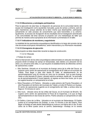 ACTUALIZACIÓN ESTUDIO DE IMPACTO AMBIENTAL – PLAN DE MANEJO AMBIENTAL
PLAN DE GESTIÓN SOCIAL.DOCX 04/10/2011
8.94
7.1.6.10 Mecanismos y estrategias participativas
Para la ejecución de esta fase, la integración de personas de la comunidad dentro del
equipo de investigación como ayudantes manuales, guías de campo y arrieros, será de
gran importancia, porque además de la labor misma que desempeñen, participarán
activamente en este proceso de conocimiento que será transmitido a su entorno.
Igualmente, el proceso de divulgación de los resultados de la investigación será llevado
a las comunidades del área cercana al proyecto con una metodología de taller que
permita de manera activa apropiarse de la información suministrada en el taller.
7.1.6.11 Indicadores de monitoreo y seguimiento
La totalidad de los yacimientos arqueológicos identificados a lo largo del corredor de las
vías de acceso al proyecto hidroeléctrico, serán intervenidos y su información rescatada.
7.1.6.12 Cronograma de ejecución
Este proyecto se debe desarrollar durante la etapa de construcción.
7.1.6.12.1Rescate
• Trabajo de campo
Para la intervención de los sitios arqueológicos seleccionados en este plan de trabajo se
propone dividir el trabajo de campo en temporadas, esto debido a la ubicación de los
sitios y su cercanía entre ellos, lo cual requiere el establecimiento de diferentes centros
de operaciones a saber
▬ Sitio Sardinas. Ubicado en el municipio de Ituango cerca de la orilla del Cauca; se
propone como centro de operaciones el corregimiento de El Valle en el municipio de
Toledo. Para llegar a este sitio desde El Valle, el desplazamiento es de
aproximadamente unos 45 minutos en carro por la carretera que va para Ituango
hasta un sitio llamado El Libano, ubicado sobre la carretera; desde allí, la caminada
es de aproximadamente 2 horas bajando, el regreso se lleva tres horas, por lo que
se sugiere levantar un campamento en el sitio.
▬ Sitios Pescadero y El Pedrero. Ubicados a cada extremo del Puente Pescadero; el
sitio Pescadero en territorio del municipio de Toledo y el sitio El Pedrero en Ituango.
El centro de operaciones sugerido es el corregimiento del Valle; a ambos sitios se
llega en 10 minutos en carro.
▬ Sitio Icura. Ubicado cerca de las orillas del Cauca, en el municipio de Briceño. Se
sugiere como centro de operaciones la Finca de la Caparrosa, a la que se llega
aproximadamente en dos horas de camino. Podría ubicarse un campamento en este
sitio.
▬ El Ceibito y Llano de La Mina. Ubicados en el municipio de Sabanalarga. El Ceibito
queda en el corregimiento de Orobajo, a unos 15 minutos a pie del caserío. Para
llegar a Orobajo se sale desde Sabanalarga en mula en una faena del un día. El sitio
Llano de la Mina queda cerca al camino Sabanalarga –Orobajo en la vereda
 