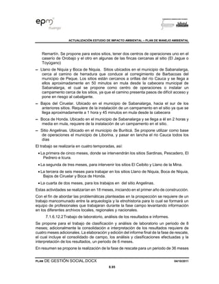 ACTUALIZACIÓN ESTUDIO DE IMPACTO AMBIENTAL – PLAN DE MANEJO AMBIENTAL
PLAN DE GESTIÓN SOCIAL.DOCX 04/10/2011
8.95
Remartín. Se propone para estos sitios, tener dos centros de operaciones uno en el
caserío de Orobajo y el otro en algunas de las fincas cercanas al sitio (El Jague o
Toyúgano)
▬ Llano de Niquia y Boca de Niquia. Sitios ubicados en el municipio de Sabanalarga,
cerca al camino de herradura que conduce al corregimiento de Barbacoas del
municipio de Peque. Los sitios están cercanos a orillas del río Cauca y se llega a
ellos aproximadamente en 50 minutos en mula desde la cabecera municipal de
Sabanalarga, el cual se propone como centro de operaciones o instalar un
campamento cerca de los sitios, ya que el camino presenta pasos de difícil acceso y
pone en riesgo al cabalgante.
▬ Bajos del Ciruelar. Ubicado en el municipio de Sabanalarga, hacia el sur de los
anteriores sitios. Requiere de la instalación de un campamento en el sitio ya que se
llega aproximadamente a 1 hora y 45 minutos en mula desde la cabecera
▬ Boca de Honda. Ubicado en el municipio de Sabanalarga y se llega a él en 2 horas y
media en mula, requiere de la instalación de un campamento en el sitio.
▬ Sitio Angelinas. Ubicado en el municipio de Buriticá. Se propone utilizar como base
de operaciones el municipio de Liborina, y pasar en lancha el rio Cauca todos los
días
El trabajo se realizaría en cuatro temporadas, así:
• La primera de cinco meses, donde se intervendrán los sitios Sardinas, Pescadero, El
Pedrero e Icura.
• La segunda de tres meses, para intervenir los sitios El Ceibito y Llano de la Mina.
• La tercera de seis meses para trabajar en los sitios Llano de Niquia, Boca de Niquia,
Bajos de Ciruelar y Boca de Honda.
• La cuarta de dos meses, para los trabajos en del sitio Angelinas.
Estas actividades se realizarían en 18 meses, iniciando en el primer año de construcción.
Con el fin de abordar las problemáticas planteadas en la prospección se requiere de un
trabajo mancomunado entre la arqueología y la etnohistoria para lo cual se formará un
equipo de profesionales que trabajaran durante la fase campo levantando información
en los diferentes archivos locales, regionales y nacionales.
7.1.6.12.2Trabajo de laboratorio, análisis de los resultados e informes.
Se propone para el trabajo de clasificación y análisis de laboratorio un periodo de 8
meses; adicionalmente la consolidación e interpretación de los resultados requiere de
cuatro meses adicionales. La elaboración y edición del informe final de la fase de rescate,
el cual incluye el consolidado de campo, los análisis y clasificaciones efectuadas y la
interpretación de los resultados, un periodo de 6 meses.
En resumen se propone la realización de la fase de rescate para un periodo de 36 meses
 