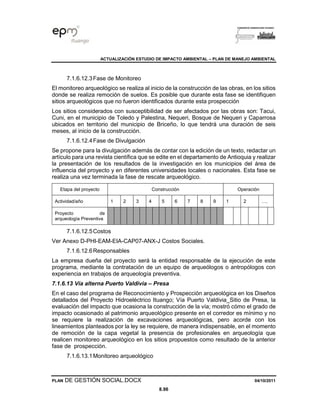 ACTUALIZACIÓN ESTUDIO DE IMPACTO AMBIENTAL – PLAN DE MANEJO AMBIENTAL
PLAN DE GESTIÓN SOCIAL.DOCX 04/10/2011
8.96
7.1.6.12.3Fase de Monitoreo
El monitoreo arqueológico se realiza al inicio de la construcción de las obras, en los sitios
donde se realiza remoción de suelos. Es posible que durante esta fase se identifiquen
sitios arqueológicos que no fueron identificados durante esta prospección
Los sitios considerados con susceptibilidad de ser afectados por las obras son: Tacui,
Cuni, en el municipio de Toledo y Palestina, Nequeri, Bosque de Nequeri y Caparrosa
ubicados en territorio del municipio de Briceño, lo que tendrá una duración de seis
meses, al inicio de la construcción.
7.1.6.12.4Fase de Divulgación
Se propone para la divulgación además de contar con la edición de un texto, redactar un
artículo para una revista científica que se edite en el departamento de Antioquia y realizar
la presentación de los resultados de la investigación en los municipios del área de
influencia del proyecto y en diferentes universidades locales o nacionales. Esta fase se
realiza una vez terminada la fase de rescate arqueológico.
Etapa del proyecto Construcción Operación
Actividad/año 1 2 3 4 5 6 7 8 9 1 2 ….
Proyecto de
arqueología Preventiva
7.1.6.12.5Costos
Ver Anexo D-PHI-EAM-EIA-CAP07-ANX-J Costos Sociales.
7.1.6.12.6Responsables
La empresa dueña del proyecto será la entidad responsable de la ejecución de este
programa, mediante la contratación de un equipo de arqueólogos o antropólogos con
experiencia en trabajos de arqueología preventiva.
7.1.6.13 Vía alterna Puerto Valdivia – Presa
En el caso del programa de Reconocimiento y Prospección arqueológica en los Diseños
detallados del Proyecto Hidroeléctrico Ituango; Vía Puerto Valdivia_Sitio de Presa, la
evaluación del impacto que ocasiona la construcción de la vía; mostró cómo el grado de
impacto ocasionado al patrimonio arqueológico presente en el corredor es mínimo y no
se requiere la realización de excavaciones arqueológicas, pero acorde con los
lineamientos planteados por la ley se requiere, de manera indispensable, en el momento
de remoción de la capa vegetal la presencia de profesionales en arqueología que
realicen monitoreo arqueológico en los sitios propuestos como resultado de la anterior
fase de prospección.
7.1.6.13.1Monitoreo arqueológico
 