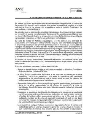 ACTUALIZACIÓN ESTUDIO DE IMPACTO AMBIENTAL – PLAN DE MANEJO AMBIENTAL
PLAN DE GESTIÓN SOCIAL.DOCX 04/10/2011
8.97
La fase de monitoreo arqueológico es una medida establecida para mitigar el impacto de
la construcción, la cual, como cualquier intervención arqueológica, requiere la previa
solicitud de licencia de intervención arqueológica, ante el Instituto Colombiano de
Antropología e Historia (ICANH).
La actividad que se recomienda, consiste en la realización de un seguimiento al proceso
de remoción de suelos, con el propósito de recuperar los vestigios arqueológicos, que
no fueron identificados durante la prospección, empleando las técnicas arqueológicas
apropiadas y respetando al máximo los contextos de los hallazgos.
En caso de realizar un hallazgo arqueológico, se debe detener toda actividad de
excavación o remoción que se esté ejecutando, dar parte a las autoridades competentes
o arqueólogo encargado del proyecto para recuperar de manera ágil y adecuada los
vestigios arqueológicos. Además se debe realizar una sensibilización a los operarios y
supervisores sobre la importancia del patrimonio arqueológico y las formas de realizar el
monitoreo arqueológico para conservar y proteger lo mejor posible y mas contextualizado
el material cultural. Con esto se busca que se le de relevancia al patrimonio, entendido
como los procesos culturales llevados a cabo en esta región, y salvaguardar la memoria
y el material cultural dentro de la obra.
El tamaño del equipo de monitoreo dependerá del número de frentes de trabajo y la
duración del tiempo de construcción y de la calidad y el tipo de yacimiento que pudiera
encontrarse.
Entre las actividades puntuales a realizar se encuentran:
• Solicitar la licencia de intervención al patrimonio arqueológico al Instituto Colombiano
de Antropología e Historia—ICANH—.
• Al inicio de los trabajos debe informarse a las personas vinculadas con la obra
(ingenieros, inspectores operadores, etc) sobre la importancia del patrimonio
arqueológico y los procedimientos que se deben seguir en caso del hallazgo de
evidencias arqueológicas durante los trabajos.
• Supervisión de las labores de construcción del proyecto que impliquen la remoción de
tierra en los sitios recomendados en el informe de prospección y otros no
identificadas durante la misma fase, que evidencien material cultural y/o potencial
arqueológico
• En caso de la aparición o identificación de algún elemento o evidencia arqueológica
como fragmentos cerámicos, herramientas o utensilios en piedra, restos humanos
o huellas de tumbas; deben suspenderse las labores de la obra que se estén
realizando mientras se da aviso al supervisor encargado el cual su vez debe
comunicar del hallazgo al arqueólogo del proyecto quien coordinara la recuperación
ágil y adecuada de los vestigios arqueológicos.
• La evaluación de cualquier hallazgo ocasional en alguno de los frentes de trabajo será
realizada por parte de un arqueólogo con experiencia en arqueología de rescate, el
cual determinará la manera más eficiente para su intervención o recuperación,
 