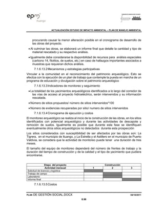ACTUALIZACIÓN ESTUDIO DE IMPACTO AMBIENTAL – PLAN DE MANEJO AMBIENTAL
PLAN DE GESTIÓN SOCIAL.DOCX 04/10/2011
8.98
procurando causar la menor alteración posible en el cronograma de desarrollo de
las obras del proyecto.
• Al culminar las obras, se elaborará un informe final que detalle la cantidad y tipo de
material rescatado y su respectivo análisis.
• Igualmente debe considerarse la disponibilidad de recursos para análisis especiales
(carbono 14, fitolitos, de suelos, etc.) en caso de hallazgos importantes asociados a
muestras que requieran dichos análisis.
7.1.6.13.2Mecanismos y estrategias participativas
Vincular a la comunidad en el reconocimiento del patrimonio arqueológico. Esto se
efectúa con la ejecución de un plan de trabajo que contemple la puesta en marcha de un
programa de educación y divulgación sobre el patrimonio arqueológico
7.1.6.13.3Indicadores de monitoreo y seguimiento
• La totalidad de los yacimientos arqueológicos identificados a lo largo del corredor de
las vías de acceso al proyecto hidroeléctrico, serán intervenidos y su información
rescatada.
• Número de sitios propuestos/ número de sitios intervenidos*100
• Número de evidencias recuperadas por sitio/ numero de sitios intervenidos
7.1.6.13.4Cronograma de ejecución y costos
El monitoreo arqueológico se realiza al inicio de la construcción de las obras, en los sitios
identificados con potencial arqueológico y durante las actividades de descapote y
remoción de suelos. Igualmente es posible que durante esta fase se identifiquen
eventualmente otros sitios arqueológicos no detectados durante esta prospección
Los sitios considerados con susceptibilidad de ser afectados por las obras son: La
Tigrera, en el municipio de Ituango, y La Estrella y el Astillero en el municipio de Puerto
Valdivia, se considera que la actividad de monitoreo puede tener una duración de tres
meses.
El tamaño del equipo de monitoreo dependerá del número de frentes de trabajo y la
duración del tiempo de construcción y de la calidad y el tipo de yacimiento que pudiera
encontrarse.
Etapa del proyecto Construcción
Actividad mensual 1 2 3
Solicitud de licencia y logística
Trabajo de campo
Laboratorio
Informe final
7.1.6.13.5Costos
 