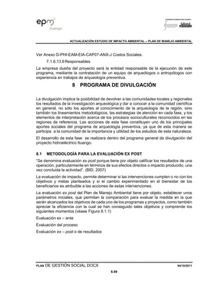 ACTUALIZACIÓN ESTUDIO DE IMPACTO AMBIENTAL – PLAN DE MANEJO AMBIENTAL
PLAN DE GESTIÓN SOCIAL.DOCX 04/10/2011
8.99
Ver Anexo D-PHI-EAM-EIA-CAP07-ANX-J Costos Sociales.
7.1.6.13.6Responsables
La empresa dueña del proyecto será la entidad responsable de la ejecución de este
programa, mediante la contratación de un equipo de arqueólogos o antropólogos con
experiencia en trabajos de arqueología preventiva.
8 PROGRAMA DE DIVULGACIÓN
La divulgación implica la posibilidad de devolver a las comunidades locales y regionales
los resultados de la investigación arqueológica y dar a conocer a la comunidad científica
en general, no sólo los aportes al conocimiento de la arqueología de la región, sino
también los lineamientos metodológicos, las estrategias de atención en cada fase, y los
elementos de interpretación acerca de los procesos socioculturales reconocidos en las
regiones de referencia. Las acciones de esta fase constituyen uno de los principales
aportes sociales del programa de arqueología preventiva, ya que de esta manera se
participa a la comunidad de la importancia y utilidad de los estudios de esta naturaleza.
El desarrollo de esta fase se realizara dentro del programa general de divulgación del
proyecto hidroeléctrico Ituango.
8.1 METODOLOGÍA PARA LA EVALUACIÓN EX POST
“Se denomina evaluación ex post porque tiene por objeto calificar los resultados de una
operación, particularmente en términos de sus efectos directos o impacto producido, una
vez concluida la actividad”. (BID, 2007)
La evaluación de impacto, permite determinar si las intervenciones cumplen o no con los
objetivos y metas planteados y si el cambio experimentado en el bienestar de los
beneficiarios es atribuible a las acciones de estas intervenciones.
La evaluación ex post del Plan de Manejo Ambiental tiene por objeto, establecer unos
parámetros iníciales, que permitan la comparación para evaluar la medida en la que
serán alcanzados los objetivos de cada uno de los programas y proyectos, como también
apreciar la eficiencia con la cual se han conseguido tales objetivos y comprende los
siguientes momentos (véase Figura 8.1.1)
Evaluación ex – ante
Evaluación del proceso
Evaluación ex – post o de resultados
 