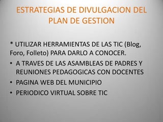 ESTRATEGIAS DE DIVULGACION DEL
        PLAN DE GESTION

* UTILIZAR HERRAMIENTAS DE LAS TIC (Blog,
Foro, Folleto) PARA DARLO A CONOCER.
• A TRAVES DE LAS ASAMBLEAS DE PADRES Y
  REUNIONES PEDAGOGICAS CON DOCENTES
• PAGINA WEB DEL MUNICIPIO
• PERIODICO VIRTUAL SOBRE TIC
 