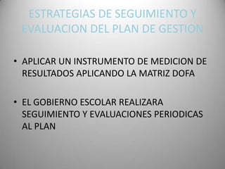 ESTRATEGIAS DE SEGUIMIENTO Y
 EVALUACION DEL PLAN DE GESTION

• APLICAR UN INSTRUMENTO DE MEDICION DE
  RESULTADOS APLICANDO LA MATRIZ DOFA

• EL GOBIERNO ESCOLAR REALIZARA
  SEGUIMIENTO Y EVALUACIONES PERIODICAS
  AL PLAN
 