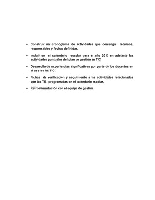 •   Construir un cronograma de actividades que contenga         recursos,
    responsables y fechas definidas.

•   Incluir en el calendario escolar para el año 2013 en adelante las
    actividades puntuales del plan de gestión en TIC

•   Desarrollo de experiencias significativas por parte de los docentes en
    el uso de las TIC.

•   Fichas de verificación y seguimiento a las actividades relacionadas
    con las TIC programadas en el calendario escolar.

•   Retroalimentación con el equipo de gestión.
 