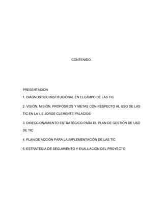 CONTENIDO.




PRESENTACION

1. DIAGNOSTICO INSTITUCIONAL EN ELCAMPO DE LAS TIC

2. VISIÓN, MISIÓN, PROPÓSITOS Y METAS CON RESPECTO AL USO DE LAS

TIC EN LA I. E JORGE CLEMENTE PALACIOS-

3. DIRECCIONAMIENTO ESTRATÉGICO PARA EL PLAN DE GESTIÓN DE USO

DE TIC

4. PLAN DE ACCIÓN PARA LA IMPLEMENTACIÓN DE LAS TIC

5. ESTRATEGIA DE SEGUIMIENTO Y EVALUACION DEL PROYECTO
 