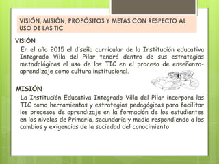 VISIÓN, MISIÓN, PROPÓSITOS Y METAS CON RESPECTO AL
 USO DE LAS TIC

VISIÓN
  En el año 2015 el diseño curricular de la Institución educativa
 Integrado Villa del Pilar tendrá dentro de sus estrategias
 metodológicas el uso de las TIC en el proceso de enseñanza-
 aprendizaje como cultura institucional.

MISIÓN
 La Institución Educativa Integrado Villa del Pilar incorpora las
 TIC como herramientas y estrategias pedagógicas para facilitar
 los procesos de aprendizaje en la formación de los estudiantes
 en los niveles de Primaria, secundaria y media respondiendo a los
 cambios y exigencias de la sociedad del conocimiento
 