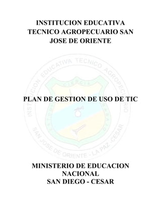 INSTITUCION EDUCATIVA
 TECNICO AGROPECUARIO SAN
       JOSE DE ORIENTE




PLAN DE GESTION DE USO DE TIC




  MINISTERIO DE EDUCACION
         NACIONAL
     SAN DIEGO - CESAR
 