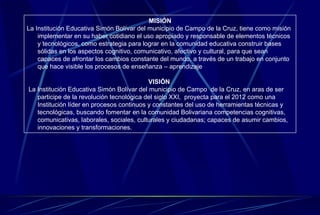MISIÓN La Institución Educativa Simón Bolívar del municipio de Campo de la Cruz, tiene como misión implementar en su haber cotidiano el uso apropiado y responsable de elementos técnicos y tecnológicos, como estrategia para lograr en la comunidad educativa construir bases sólidas en los aspectos cognitivo, comunicativo, afectivo y cultural, para que sean capaces de afrontar los cambios constante del mundo, a través de un trabajo en conjunto que hace visible los procesos de enseñanza – aprendizaje  VISIÓN  La Institución Educativa Simón Bolívar del municipio de Campo  de la Cruz, en aras de ser participe de la revolución tecnológica del siglo XXI,  proyecta para el 2012 como una Institución líder en procesos continuos y constantes del uso de herramientas técnicas y tecnológicas, buscando fomentar en la comunidad Bolivariana competencias cognitivas, comunicativas, laborales, sociales, culturales y ciudadanas; capaces de asumir cambios, innovaciones y transformaciones. 