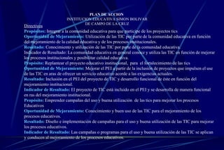 PLAN DE ACCION  INSTITUCION EDUCATIVA SIMON BOLIVAR DE CAMPO DE LA CRUZ Directivos Propósitos:  Integrar a la comunidad educativa para que participe de los proyectos tics Oportunidad de Mejoramiento:   Utilización de las TIC por parte de la comunidad educativa en función del mejoramiento de la calidad educativa y de los procesos institucionales.  Resultado:   Conocimiento y utilización de las TIC por parte de la comunidad educativa. Indicador de Resultado: La comunidad educativa en general conoce y utiliza las TIC en función de mejorar los procesos institucionales y posibilitar calidad educativa.  Propósito:  Replantear el proyecto educativo institucional,  para  el fortalecimiento de las tics Oportunidad de Mejoramiento:   Mejorar el PEI a partir de la inclusión de proyectos que impulsen el use de las TIC en aras de ofrecer un servicio educativo acorde a las exigencias actuales.   Resultado:   Inclusión en el PEI del proyecto de TIC y desarrollo funcional de éste en función del mejoramiento institucional.   Indicador de Resultado:   El proyecto de TIC está incluido en el PEI y se desarrolla de manera funcional en ras del mejoramiento institucional.   Propósito:   Emprender campañas del uso y buena utilización  de las tics para mejorar los procesos Educativos  Oportunidad de Mejoramiento:   Conocimiento y buen uso de las TIC para el mejoramiento de los procesos educativos.   Resultado:   Diseño e implementación de campañas para el uso y buena utilización de las TIC para mejorar los procesos educativos.   Indicador de Resultado:   Las campañas o programas para el uso y buena utilización de las TIC se aplican y conducen al mejoramiento de los procesos educativos.  