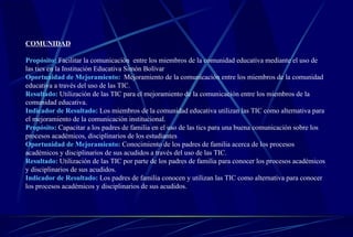 COMUNIDAD Propósito:   Facilitar la comunicación  entre los miembros de la comunidad educativa mediante el uso de las tics en la Institución Educativa Simón Bolívar Oportunidad de Mejoramiento:  Mejoramiento de la comunicación entre los miembros de la comunidad educativa a través del uso de las TIC.   Resultado:   Utilización de las TIC para el mejoramiento de la comunicación entre los miembros de la comunidad educativa.  Indicador de Resultado:   Los miembros de la comunidad educativa utilizan las TIC como alternativa para el mejoramiento de la comunicación institucional.   Propósito:   Capacitar a los padres de familia en el uso de las tics para una buena comunicación sobre los procesos académicos, disciplinarios de los estudiantes Oportunidad de Mejoramiento:   Conocimiento de los padres de familia acerca de los procesos académicos y disciplinarios de sus acudidos a través del uso de las TIC.   Resultado:   Utilización de las TIC por parte de los padres de familia para conocer los procesos académicos y disciplinarios de sus acudidos.   Indicador de Resultado:   Los padres de familia conocen y utilizan las TIC como alternativa para conocer los procesos académicos y disciplinarios de sus acudidos.   