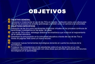OBJETIVOS OBJETIVO GENERAL Incorporar e Implementar el uso de las TICs en nuestra  Institución como una cultura para mejorar los procesos de enseña aprendizaje y también como un servicio a la comunidad. OBJETIVOS ESPECIFICOS Utilización de las tics como herramientas didácticas virtuales en los procesos continuos de aprendizaje investigativos en las aulas  de clase. uso de las TICs como  estrategia didáctica de enseñanza que incida en el mejoramiento de la calidad educativa. Garantizar la comunicación en la comunidad educativa a través del uso de las Tics a través de paginas Web como un nuevo recurso. Incorporar nuevas herramientas tecnológicas teniendo en cuenta los avances de la tecnológicos Fortalecer las competencias en los estudiantes sobre el uso de las tIcs en su vida cotidiana y procesos de integración con otras áreas que permitan aprovechar los recursos tecnológicos en el aprendizaje  
