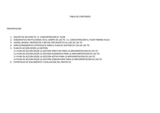 TABLA DE CONTENIDO




PRESENTACION


  1. EQUIPO DE GESTION TIC I.E. CONCENTRACION EL TEJAR
  2. DIAGNOSTICO INSTITUCIONAL EN EL CAMPO DE LAS TIC I.E. CONCENTRACION EL TEJAR TIMANA HUILA
  3. VISION, MISION, PROPOSITOS Y METAS CON RESPECTO AL USO DE LAS TIC
  4. DIRECCIONAMIENTO ESTRATEGICO PARA EL PLAN DE GESTION DE USO DE LAS TIC
  5. PLAN DE ACCION DESDE LA GESTION
     5.1 PLAN DE ACCION DESDE LA GESTION DIRECTIVA PARA LA IMPLEMENTACION DE LAS TIC
     5.2 PLAN DE ACCION DESDE LA GESTION ACADEMICA PARA LA IMPLEMENTACION DE LAS TIC
     5.3 PLAN DE ACCION DESDE LA GESTION ADTIVA PARA LA IMPLEMENTACION DE LAS TIC
     5.4 PLAN DE ACCION DESDE LA GESTION COMUNITARIA PARA LA IMPLEMENTACION DE LAS TIC
  6. ESTRATEGIA DE SEGUIMIENTO Y EVALUACION DEL PROYECTO.
 