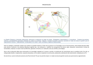 PRESENTACION




La Gestión Directiva y Horizonte Institucional, direcciona la Institución en todas sus áreas (Pedagógica, Administrativa y C omunitaria). Contiene las políticas,
criterios y procedimientos generales mediante los cuales se coordinan, integ ran y orientan acciones y procesos escolares en todas las áreas de gestión para el
mejoramiento continuo. Especialmente condensado en la misión, visión, principios y objetivos Institucionales.


Ante los múltiples y acelerados cambios que conlleva la sociedad moderna a través de los avances en la Tecnología y en las Comunicaciones, toda entidad educativa debe
estar atenta e involucrar a las prácticas educativas vigentes que nos conduzcan a modificar las concepciones de cultura, saber, educación, conocimiento e incluso de
humanidad y repensar un nuevo rol de las diferentes gestiones. Entramos a la revolución, esta vez científica y tecnológica.

Hoy en día la educación debe estar enmarcada en la tecnología, apoyada en la ciencia y acorde a la producción de conocimiento para no quedarse atrás. Por ello, es
indispensable diseñar e implementar proyectos educativos, en los cuales se replantee la construcción, producción y distribución del conocimiento, mediado por las TIC.

De esta forma, nuestra Institución presenta este Plan de Acción TIC que nos permita mejorar en todas las áreas de gestión escolar para posicionarnos regionalmente.
 