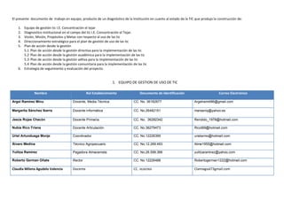 El presente documento de trabajo en equipo, producto de un diagnóstico de la Institución en cuanto al estado de la TIC que produjo la construcción de:

   1. Equipo de gestión tic I.E. Concentración el tejar
   2. Diagnostico institucional en el campo del tic I.E. Concentración el Tejar.
   3. Visión, Misión, Propósitos y Metas con respecto al uso de las tic
   4. Direccionamiento estratégico para el plan de gestión de uso de las tic
   5. Plan de acción desde la gestión
      5.1 Plan de acción desde la gestión directiva para la implementación de las tic
      5.2 Plan de acción desde la gestión académica para la implementación de las tic
      5.3 Plan de acción desde la gestión adtiva para la implementación de las tic
      5.4 Plan de acción desde la gestión comunitaria para la implementación de las tic
   6. Estrategia de seguimiento y evaluación del proyecto.


                                                                 1. EQUIPO DE GESTION DE USO DE TIC

              Nombre                             Rol Establecimiento               Documento de Identificación                        Correo Electrónico

Argel Ramírez Minu                     Docente, Media Técnica                  CC. No. 36182677                       Argelrami486@gmail.com

Margarita Sánchez Ibarra               Docente informática                     CC. No.26482151                        marsaniq@yahoo.es

Jesús Rojas Chacón                     Docente Primaria.                       CC. No. 36282342                       Rendido_1978@hotmail.com

Nubia Rico Triana                      Docente Articulación                    CC. No.36279473                        Ricot69@hotmail.com

Uriel Artunduaga Monje                 Coordinador                             CC. No.12226399                        urielarmo@hotmail.com

Álvaro Medina                          Técnico Agropecuario                    CC. No.12.269.493                      Alme1955@hotmail.com

Yulitza Ramírez                        Pagadora Almacenista                    CC. No.26.599.366                      yulitzaramirez@yahoo.com

Roberto German Oñate                   Rector                                  CC. No.12226488                        Robertogerman1222@hotmail.com

Claudia Milena Agudelo Valencia        Docente                                 CC. 36282960                           Clamiagval73gmail.com
 