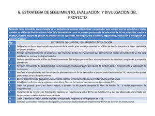 6. ESTRATEGIA DE SEGUIMIENTO, EVALUACION Y DIVULGACION DEL
                                  PROYECTO

Teniendo como entendido que estrategia es un conjunto de acciones sistemáticas y organizadas para cumplir con los propósitos y metas
trazadas en el Plan de Gestión de uso de las TIC y la evaluación como un proceso permanente de valoración de dichos propósitos y metas a
alcanzar, nuestro equipo de gestión ha establecido las siguientes estrategias para el control, seguimiento, evaluación y divulgación del
proyecto trazado:
No.                                       CRITERIO DE EVALUACION, SEGUIMIENTO Y DIVULGACION
1      Evidenciar en forma continua el complimiento de la misión y las metas propuestas en el Plan de Acción con miras a hacer realidad la
       visión del proyecto.
2      Revisar permanentemente los procesos y las relaciones en los diversos grupos que conforman el equipo de Gestión de las TIC para
       satisfacer las metas y los logros trazados.
3      Evaluar periódicamente el Plan de Direccionamiento Estratégico para verificar el cumplimiento de objetivos, programas y proyectos
       planteados
4      Revisión permanente de las debilidades y amenazas detectadas por parte del Equipo de Gestión para el mejoramiento y superación de
       las mismas
5      Verificar el cumplimiento del Plan de acción planteado con el fin de desarrollar el proyecto de Gestión de las TIC, haciendo los ajustes
       pertinentes para su fortalecimiento.
6      Definir los Criterios de Evaluación, seguimiento, control y mejoramiento, que permita incluirse al PMI anual.
7      Establecer Los Protocolos y reglamentos de Uso y Control de Equipos y Ambientes de Aprendizaje TIC.
8      Crear los grupos pares, en forma virtual, a quienes se les pueda compartir El Plan de Acción Tic y recibir sugerencias de
       mejoramiento
9      Implementar La cartelera de Publicación Especial, un espacio para ubicar El Plan de Gestión Tic, y que sea observado, alimentado por
       las personas a quienes les demuestre interés.
10     Crear El Periódico Virtual, donde se pueda divulgar esta Propuesta y otras propias de la I.E.
11     Elaborar y consolidar folletos de divulgación, anunciando las bondades de Implementar El Plan de Gestión Tic Institucional.
 