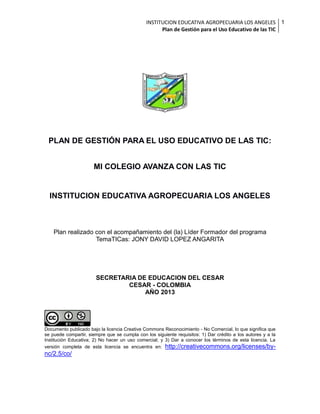 INSTITUCION EDUCATIVA AGROPECUARIA LOS ANGELES 1
Plan de Gestión para el Uso Educativo de las TIC

PLAN DE GESTIÓN PARA EL USO EDUCATIVO DE LAS TIC:
MI COLEGIO AVANZA CON LAS TIC

INSTITUCION EDUCATIVA AGROPECUARIA LOS ANGELES

Plan realizado con el acompañamiento del (la) Líder Formador del programa
TemaTICas: JONY DAVID LOPEZ ANGARITA

SECRETARIA DE EDUCACION DEL CESAR
CESAR - COLOMBIA
AÑO 2013

Documento publicado bajo la licencia Creative Commons Reconocimiento - No Comercial, lo que significa que
se puede compartir, siempre que se cumpla con los siguiente requisitos: 1) Dar crédito a los autores y a la
Institución Educativa; 2) No hacer un uso comercial; y 3) Dar a conocer los términos de esta licencia. La
versión completa de esta licencia se encuentra en: http://creativecommons.org/licenses/by-

nc/2.5/co/

 