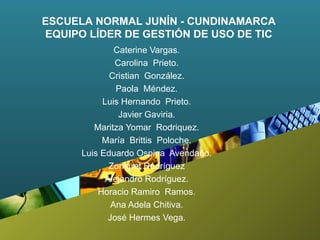 Caterine Vargas. Carolina  Prieto. Cristian  González. Paola  Méndez. Luis Hernando  Prieto. Javier Gaviria. Maritza Yomar  Rodriquez. María  Brittis  Poloche. Luis Eduardo Ospina  Avendaño. Zonigret Rodríguez Alejandro Rodríguez. Horacio Ramiro  Ramos. Ana Adela Chitiva. José Hermes Vega. ESCUELA NORMAL JUNÍN - CUNDINAMARCA EQUIPO LÍDER DE GESTIÓN DE USO DE TIC 