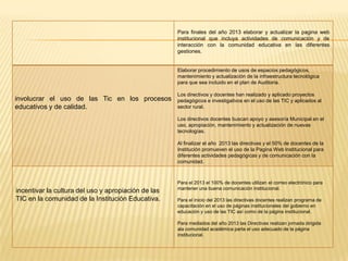 Para finales del año 2013 elaborar y actualizar la pagina web
                                                     institucional que incluya actividades de comunicación y de
                                                     interacción con la comunidad educativa en las diferentes
                                                     gestiones.


                                                     Elaborar procedimiento de usos de espacios pedagógicos,
                                                     mantenimiento y actualización de la infraestructura tecnológica
                                                     para que sea incluido en el plan de Auditoria.

                                                     Los directivos y docentes han realizado y aplicado proyectos
involucrar el uso de las Tic en los procesos         pedagógicos e investigativos en el uso de las TIC y aplicados al
educativos y de calidad.                             sector rural.

                                                     Los directivos docentes buscan apoyo y asesoría Municipal en el
                                                     uso, apropiación, mantenimiento y actualización de nuevas
                                                     tecnologías.

                                                     Al finalizar el año 2013 las directivas y el 50% de docentes de la
                                                     Institución promueven el uso de la Pagina Web Institucional para
                                                     diferentes actividades pedagógicas y de comunicación con la
                                                     comunidad.



                                                     Para el 2013 el 100% de docentes utilizan el correo electrónico para
                                                     mantener una buena comunicación institucional.
incentivar la cultura del uso y apropiación de las
TIC en la comunidad de la Institución Educativa.     Para el inicio del 2013 las directivas docentes realizan programa de
                                                     capacitación en el uso de páginas institucionales del gobierno en
                                                     educación y uso de las TIC así como de la página institucional.

                                                     Para mediados del año 2013 las Directivas realizan jornada dirigida
                                                     ala comunidad académica parta el uso adecuado de la página
                                                     institucional.
 