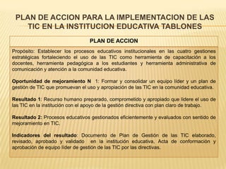 PLAN DE ACCION PARA LA IMPLEMENTACION DE LAS
   TIC EN LA INSTITUCION EDUCATIVA TABLONES
                                 PLAN DE ACCION
Propósito: Establecer los procesos educativos institucionales en las cuatro gestiones
estratégicas fortaleciendo el uso de las TIC como herramienta de capacitación a los
docentes, herramienta pedagógica a los estudiantes y herramienta administrativa de
comunicación y atención a la comunidad educativa.

Oportunidad de mejoramiento N 1: Formar y consolidar un equipo líder y un plan de
gestión de TIC que promuevan el uso y apropiación de las TIC en la comunidad educativa.

Resultado 1: Recurso humano preparado, comprometido y apropiado que lidere el uso de
las TIC en la institución con el apoyo de la gestión directiva con plan claro de trabajo.

Resultado 2: Procesos educativos gestionados eficientemente y evaluados con sentido de
mejoramiento en TIC.

Indicadores del resultado: Documento de Plan de Gestión de las TIC elaborado,
revisado, aprobado y validado en la institución educativa, Acta de conformación y
aprobación de equipo líder de gestión de las TIC por las directivas.
 