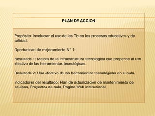 PLAN DE ACCION


Propósito: Involucrar el uso de las Tic en los procesos educativos y de
calidad.

Oportunidad de mejoramiento N° 1:

Resultado 1: Mejora de la infraestructura tecnológica que propende al uso
efectivo de las herramientas tecnológicas.

Resultado 2: Uso efectivo de las herramientas tecnológicas en el aula.

Indicadores del resultado: Plan de actualización de mantenimiento de
equipos, Proyectos de aula, Pagina Web institucional
 