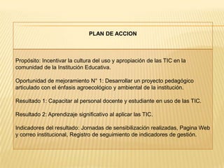 PLAN DE ACCION



Propósito: Incentivar la cultura del uso y apropiación de las TIC en la
comunidad de la Institución Educativa.

Oportunidad de mejoramiento N° 1: Desarrollar un proyecto pedagógico
articulado con el énfasis agroecológico y ambiental de la institución.

Resultado 1: Capacitar al personal docente y estudiante en uso de las TIC.

Resultado 2: Aprendizaje significativo al aplicar las TIC.

Indicadores del resultado: Jornadas de sensibilización realizadas, Pagina Web
y correo institucional, Registro de seguimiento de indicadores de gestión.
 
