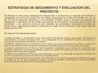 ESTRATEGIA DE SEGUIMIENTO Y EVALUACION DEL
                    PROYECTO
Se llevaran a cabo como estrategia de seguimiento y evaluación un conjunto de acciones o
actividades con el fin de cumplir con las metas propuestas en el Plan de Gestión de uso de
las TIC de la institución educativa, y la evaluación también será un proceso permanente de
indagación y valoración de las metas que aporten la información necesaria para la toma de
decisiones y se conozca como se han realizado las actividades necesarias del plan por
medio de un seguimiento efectivo y dinámico por parte de las directivas y del equipo líder de
gestión de las TIC.

Se seguirán los siguientes pasos:

1.Análisis periódico y permanente de la matriz DOFA del plan de Gestión para definir actividades de
mejoramiento por parte del equipo líder y la participación de la comunidad educativa de acuerdo a
cronograma previamente establecido por rectoría.
2.Evidenciar regularmente el cumplimiento de la misión y las metas propuestas en el Plan de acción por
parte de los directivos docentes donde contrastaran resultados alcanzados con las metas propuestas.
3. Evaluar periódicamente el Plan de Direccionamiento Estratégico para verificar el cumplimiento de
objetivos, programas y proyectos planteados y aplicar los ajustes necesarios por parte de del equipo líder
apoyado en las evidencias recogidas.
4. Verificar el cumplimiento del Plan de acción planteado con el fin de desarrollar el proyecto de Gestión de
las TIC, haciendo los ajustes pertinentes para su fortalecimiento.
5. Revisar permanentemente los procesos y las relaciones en los diversos grupos que conforman el equipo
de Gestión de las TIC para satisfacer las metas y los logros trazados y será tenido en cuenta anualmente
en la evaluación institucional con la comunidad educativa.
 