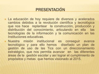 PRESENTACIÓN

   La educación de hoy requiere de diversos y acelerados
    cambios debidos a la revolución científica y tecnológica
    que nos hace replantear la construcción, producción y
    distribución del conocimiento, articulando en ella las
    tecnologías de la información y la comunicación en las
    Instituciones educativas.
   Nuestra misión institucional es conseguir avance
    tecnológico y para ello hemos diseñado un plan de
    gestión de uso de las Tics con un direccionamiento
    estratégico, que nos permita avanzar en las diferentes
    áreas de la gestión escolar y así lograr el cumplimiento de
    propósitos y metas que hemos visionado al 2015.
 