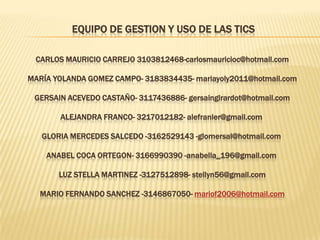 EQUIPO DE GESTION Y USO DE LAS TICS

 CARLOS MAURICIO CARREJO 3103812468-carlosmauricioc@hotmail.com

MARÍA YOLANDA GOMEZ CAMPO- 3183834435- mariayoly2011@hotmail.com

 GERSAIN ACEVEDO CASTAÑO- 3117436886- gersaingirardot@hotmail.com

       ALEJANDRA FRANCO- 3217012182- alefranler@gmail.com

   GLORIA MERCEDES SALCEDO -3162529143 -glomersal@hotmail.com

    ANABEL COCA ORTEGON- 3166990390 -anabella_196@gmail.com

       LUZ STELLA MARTINEZ -3127512898- stellyn56@gmail.com

  MARIO FERNANDO SANCHEZ -3146867050- mariof2006@hotmail.com
 