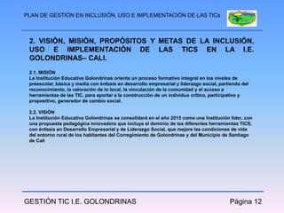 PLAN DE GESTIÓN EN INCLUSIÓN, USO E IMPLEMENTACIÓN DE LAS TICs



 2. VISIÓN, MISIÓN, PROPÓSITOS Y METAS DE LA INCLUSIÓN,
 USO E IMPLEMENTACIÓN DE LAS TICS EN LA I.E.
 GOLONDRINAS– CALI.
 2.1. MISIÓN
 La Institución Educativa Golondrinas orienta un proceso formativo integral en los niveles de
 preescolar, básica y media con énfasis en desarrollo empresarial y liderazgo social, partiendo del
 reconocimiento, la valoración de lo local, la vinculación de la comunidad y el acceso a
 herramientas de las TIC, para aportar a la construcción de un individuo crítico, participativo y
 propositivo, generador de cambio social.

 2.2. VISIÓN
 La Institución Educativa Golondrinas se consolidará en el año 2015 como una Institución líder, con
 una propuesta pedagógica innovadora que incluya el dominio de las diferentes herramientas TICS,
 con énfasis en Desarrollo Empresarial y de Liderazgo Social, que mejore las condiciones de vida
 del entorno rural de los habitantes del Corregimiento de Golondrinas y del Municipio de Santiago
 de Cali




GESTIÓN TIC I.E. GOLONDRINAS                                                              Página 12
 