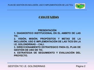 PLAN DE GESTIÓN EN INCLUSIÓN, USO E IMPLEMENTACIÓN DE LAS TICs




                        PRESENTACIÓN
     1. DIAGNOSTICO INSTITUCIONAL EN EL AMBITO DE LAS
     TIC.
     2. VISIÓN, MISIÓN, PROPÓSITOS Y METAS DE LA
     INCLUSIÓN, USO E IMPLEMENTACIÓN DE LAS TICS EN LA
     I.E. GOLONDRINAS – CALI.
     3. DIRECCIONAMIENTO ESTRATEGICO PARA EL PLAN DE
     GESTIÓN DE USO DE TIC.
     4. ESTRATEGIA DE SEGUIMIENTO Y EVALUACIÓN DEL
     PROYECTO.



GESTIÓN TIC I.E. GOLONDRINAS                                     Página 2
 