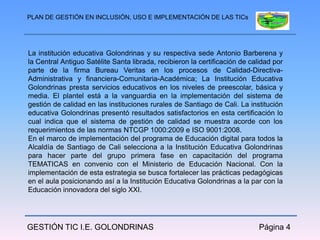PLAN DE GESTIÓN EN INCLUSIÓN, USO E IMPLEMENTACIÓN DE LAS TICs




La institución educativa Golondrinas y su respectiva sede Antonio Barberena y
la Central Antiguo Satélite Santa librada, recibieron la certificación de calidad por
parte de la firma Bureau Veritas en los procesos de Calidad-Directiva-
Administrativa y financiera-Comunitaria-Académica; La Institución Educativa
Golondrinas presta servicios educativos en los niveles de preescolar, básica y
media. El plantel está a la vanguardia en la implementación del sistema de
gestión de calidad en las instituciones rurales de Santiago de Cali. La institución
educativa Golondrinas presentó resultados satisfactorios en esta certificación lo
cual indica que el sistema de gestión de calidad se muestra acorde con los
requerimientos de las normas NTCGP 1000:2009 e ISO 9001:2008.
En el marco de implementación del programa de Educación digital para todos la
Alcaldía de Santiago de Cali selecciona a la Institución Educativa Golondrinas
para hacer parte del grupo primera fase en capacitación del programa
TEMATICAS en convenio con el Ministerio de Educación Nacional. Con la
implementación de esta estrategia se busca fortalecer las prácticas pedagógicas
en el aula posicionando así a la Institución Educativa Golondrinas a la par con la
Educación innovadora del siglo XXI.




GESTIÓN TIC I.E. GOLONDRINAS                                                 Página 4
 